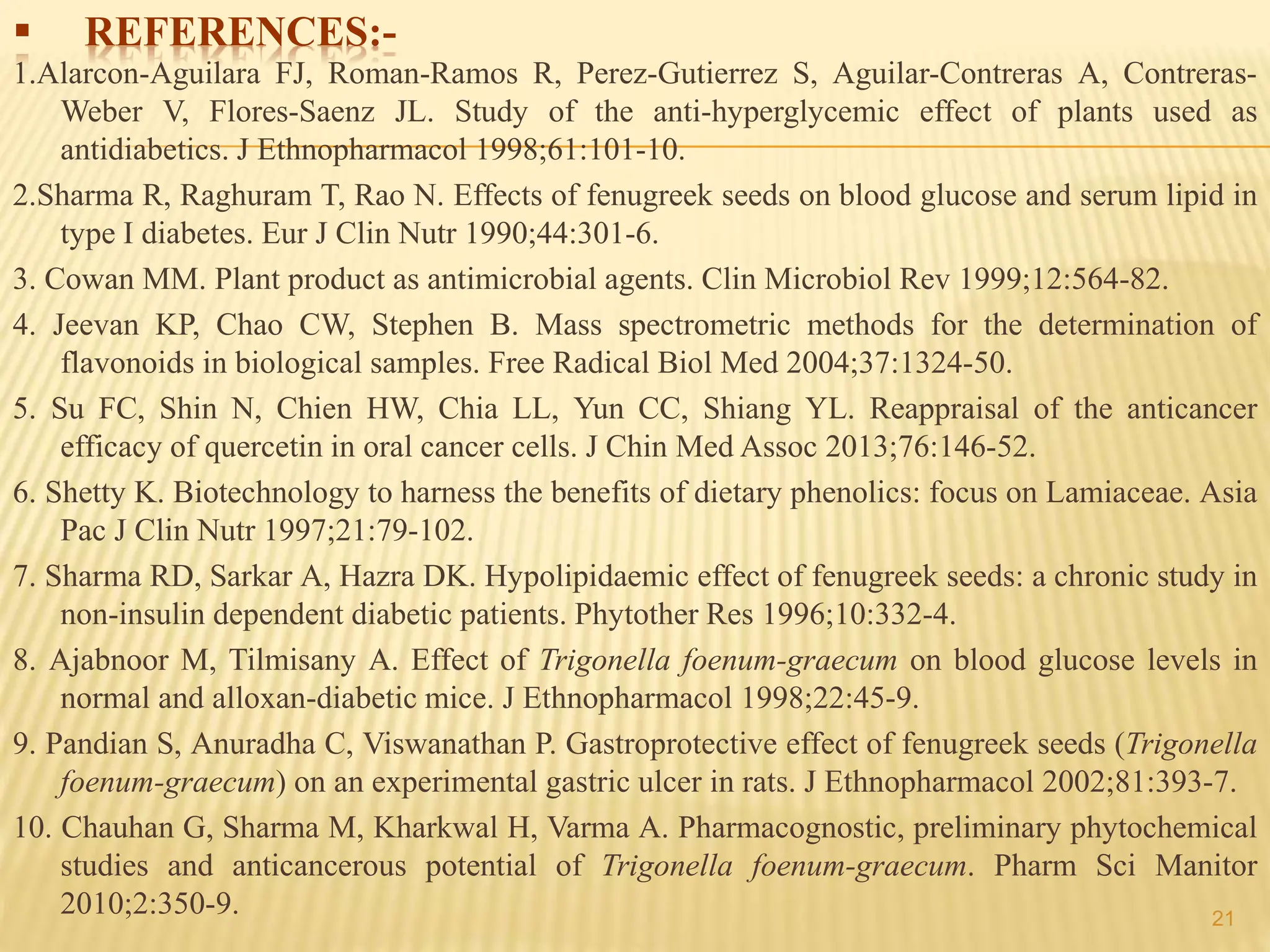  REFERENCES:-
1.Alarcon-Aguilara FJ, Roman-Ramos R, Perez-Gutierrez S, Aguilar-Contreras A, Contreras-
Weber V, Flores-Saenz JL. Study of the anti-hyperglycemic effect of plants used as
antidiabetics. J Ethnopharmacol 1998;61:101-10.
2.Sharma R, Raghuram T, Rao N. Effects of fenugreek seeds on blood glucose and serum lipid in
type I diabetes. Eur J Clin Nutr 1990;44:301-6.
3. Cowan MM. Plant product as antimicrobial agents. Clin Microbiol Rev 1999;12:564-82.
4. Jeevan KP, Chao CW, Stephen B. Mass spectrometric methods for the determination of
flavonoids in biological samples. Free Radical Biol Med 2004;37:1324-50.
5. Su FC, Shin N, Chien HW, Chia LL, Yun CC, Shiang YL. Reappraisal of the anticancer
efficacy of quercetin in oral cancer cells. J Chin Med Assoc 2013;76:146-52.
6. Shetty K. Biotechnology to harness the benefits of dietary phenolics: focus on Lamiaceae. Asia
Pac J Clin Nutr 1997;21:79-102.
7. Sharma RD, Sarkar A, Hazra DK. Hypolipidaemic effect of fenugreek seeds: a chronic study in
non-insulin dependent diabetic patients. Phytother Res 1996;10:332-4.
8. Ajabnoor M, Tilmisany A. Effect of Trigonella foenum-graecum on blood glucose levels in
normal and alloxan-diabetic mice. J Ethnopharmacol 1998;22:45-9.
9. Pandian S, Anuradha C, Viswanathan P. Gastroprotective effect of fenugreek seeds (Trigonella
foenum-graecum) on an experimental gastric ulcer in rats. J Ethnopharmacol 2002;81:393-7.
10. Chauhan G, Sharma M, Kharkwal H, Varma A. Pharmacognostic, preliminary phytochemical
studies and anticancerous potential of Trigonella foenum-graecum. Pharm Sci Manitor
2010;2:350-9. 21
 