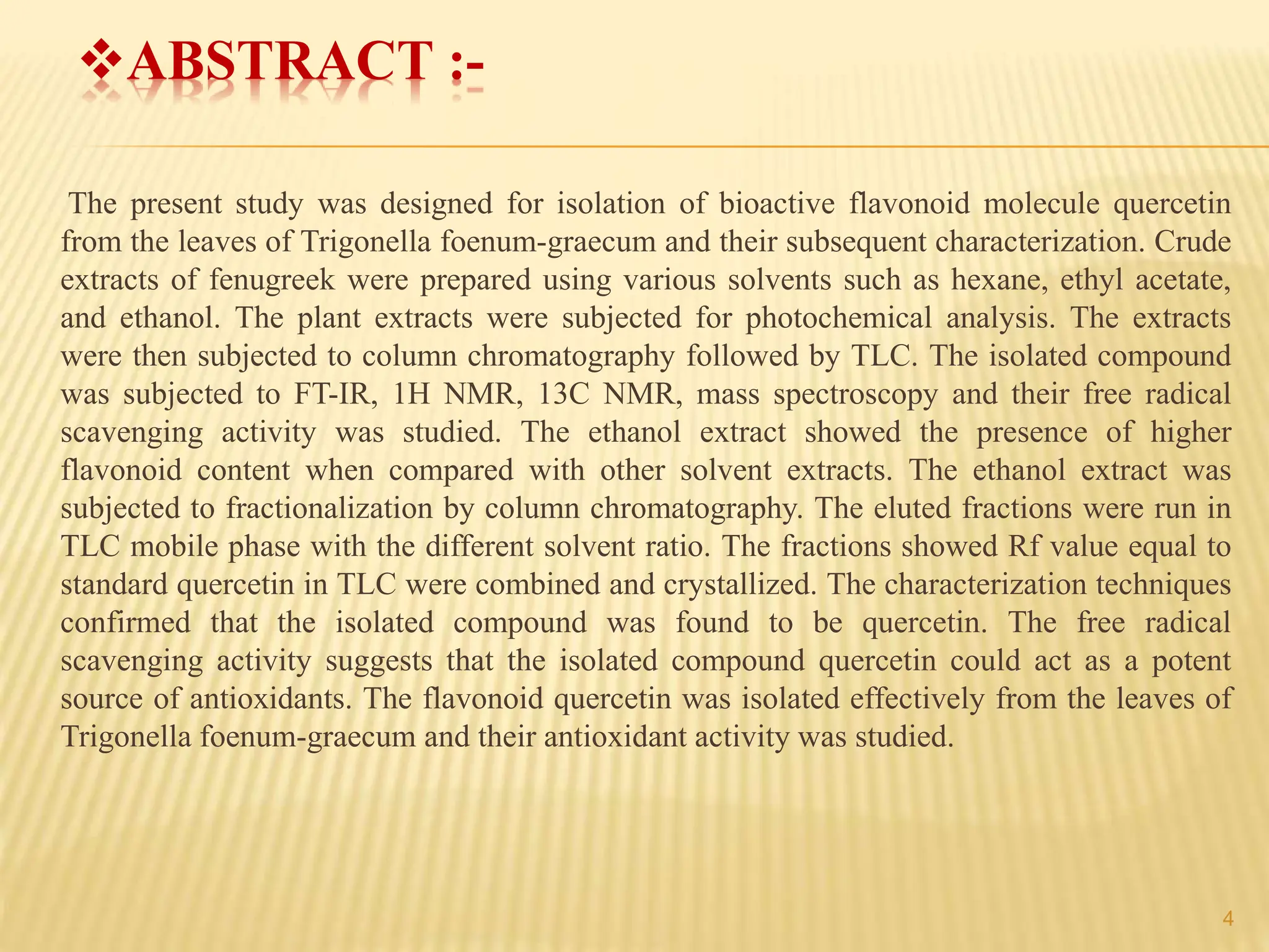 ABSTRACT :-
The present study was designed for isolation of bioactive flavonoid molecule quercetin
from the leaves of Trigonella foenum-graecum and their subsequent characterization. Crude
extracts of fenugreek were prepared using various solvents such as hexane, ethyl acetate,
and ethanol. The plant extracts were subjected for photochemical analysis. The extracts
were then subjected to column chromatography followed by TLC. The isolated compound
was subjected to FT-IR, 1H NMR, 13C NMR, mass spectroscopy and their free radical
scavenging activity was studied. The ethanol extract showed the presence of higher
flavonoid content when compared with other solvent extracts. The ethanol extract was
subjected to fractionalization by column chromatography. The eluted fractions were run in
TLC mobile phase with the different solvent ratio. The fractions showed Rf value equal to
standard quercetin in TLC were combined and crystallized. The characterization techniques
confirmed that the isolated compound was found to be quercetin. The free radical
scavenging activity suggests that the isolated compound quercetin could act as a potent
source of antioxidants. The flavonoid quercetin was isolated effectively from the leaves of
Trigonella foenum-graecum and their antioxidant activity was studied.
4
 