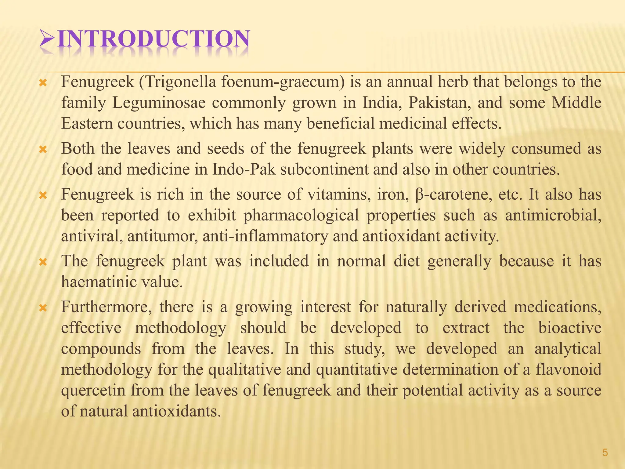 INTRODUCTION
 Fenugreek (Trigonella foenum-graecum) is an annual herb that belongs to the
family Leguminosae commonly grown in India, Pakistan, and some Middle
Eastern countries, which has many beneficial medicinal effects.
 Both the leaves and seeds of the fenugreek plants were widely consumed as
food and medicine in Indo-Pak subcontinent and also in other countries.
 Fenugreek is rich in the source of vitamins, iron, β-carotene, etc. It also has
been reported to exhibit pharmacological properties such as antimicrobial,
antiviral, antitumor, anti-inflammatory and antioxidant activity.
 The fenugreek plant was included in normal diet generally because it has
haematinic value.
 Furthermore, there is a growing interest for naturally derived medications,
effective methodology should be developed to extract the bioactive
compounds from the leaves. In this study, we developed an analytical
methodology for the qualitative and quantitative determination of a flavonoid
quercetin from the leaves of fenugreek and their potential activity as a source
of natural antioxidants.
5
 