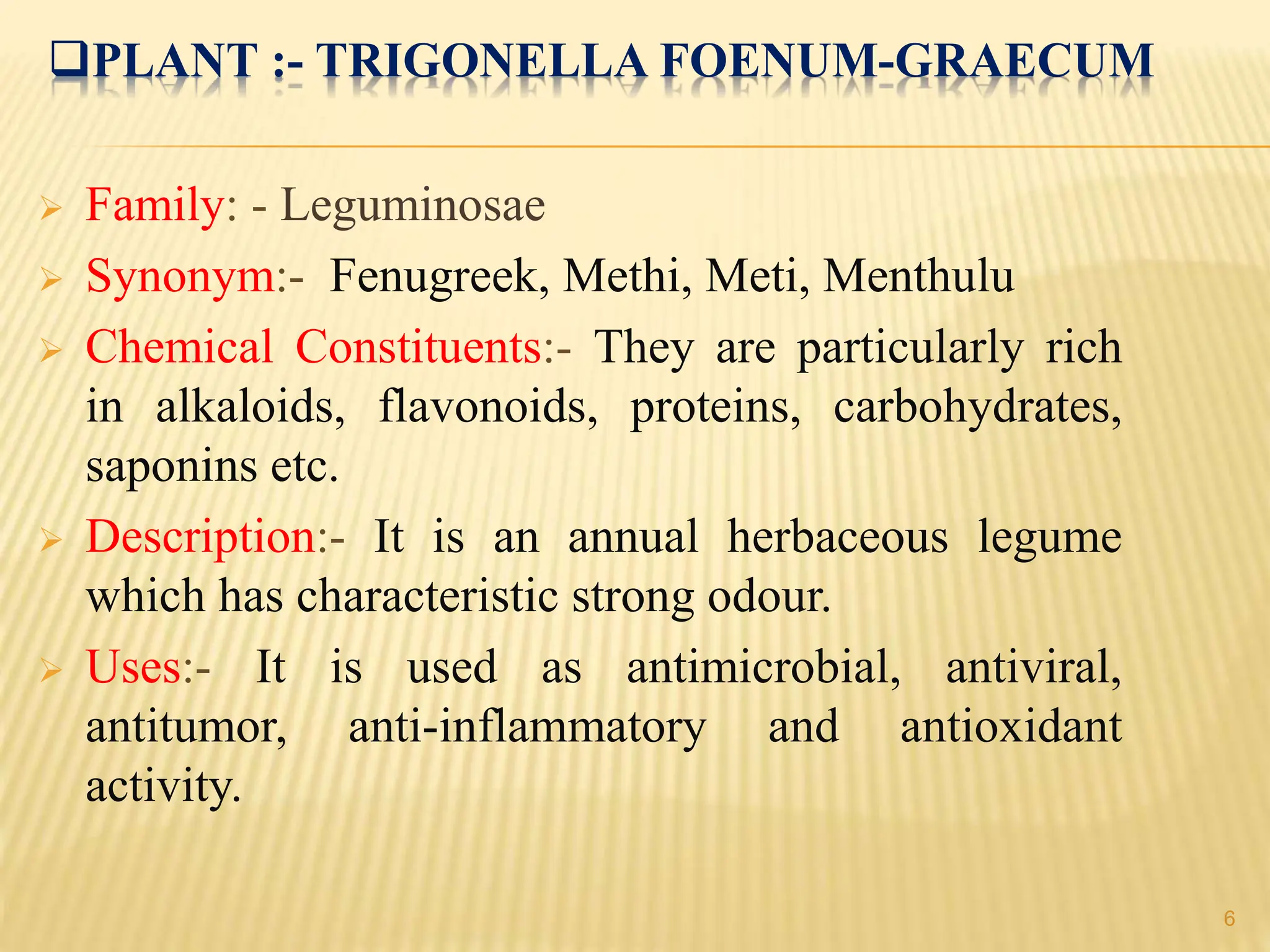 PLANT :- TRIGONELLA FOENUM-GRAECUM
 Family: - Leguminosae
 Synonym:- Fenugreek, Methi, Meti, Menthulu
 Chemical Constituents:- They are particularly rich
in alkaloids, flavonoids, proteins, carbohydrates,
saponins etc.
 Description:- It is an annual herbaceous legume
which has characteristic strong odour.
 Uses:- It is used as antimicrobial, antiviral,
antitumor, anti-inflammatory and antioxidant
activity.
6
 