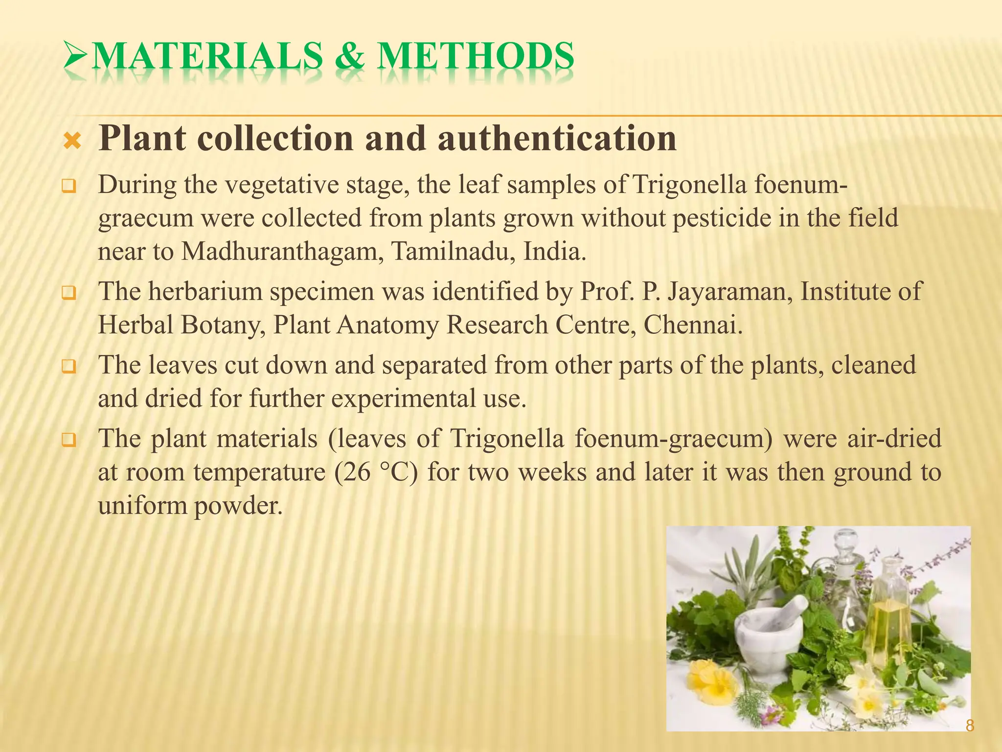 MATERIALS & METHODS
 Plant collection and authentication
 During the vegetative stage, the leaf samples of Trigonella foenum-
graecum were collected from plants grown without pesticide in the field
near to Madhuranthagam, Tamilnadu, India.
 The herbarium specimen was identified by Prof. P. Jayaraman, Institute of
Herbal Botany, Plant Anatomy Research Centre, Chennai.
 The leaves cut down and separated from other parts of the plants, cleaned
and dried for further experimental use.
 The plant materials (leaves of Trigonella foenum-graecum) were air-dried
at room temperature (26 °C) for two weeks and later it was then ground to
uniform powder.
8
 