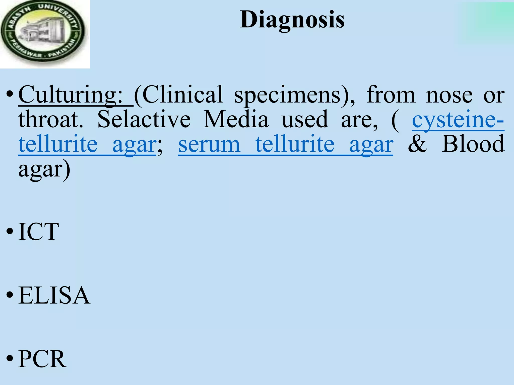 Diagnosis
•Culturing: (Clinical specimens), from nose or
throat. Selactive Media used are, ( cysteine-
tellurite agar; serum tellurite agar & Blood
agar)
•ICT
•ELISA
•PCR
 