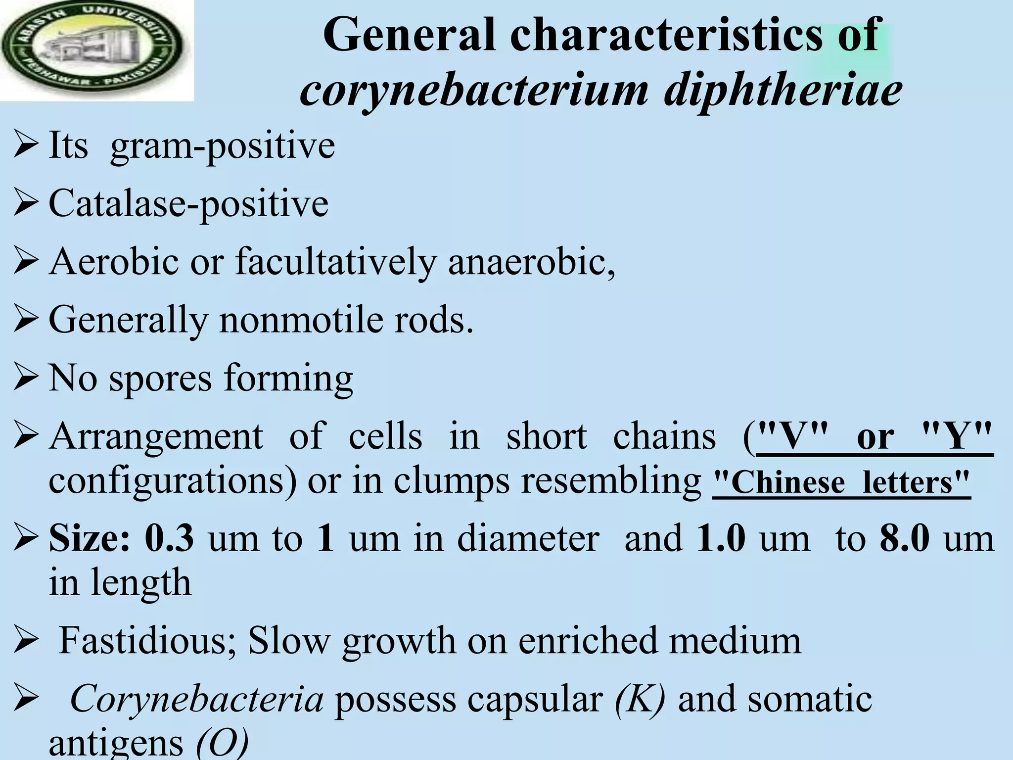 General characteristics of
corynebacterium diphtheriae
Its gram-positive
Catalase-positive
Aerobic or facultatively anaerobic,
Generally nonmotile rods.
No spores forming
Arrangement of cells in short chains ("V" or "Y"
configurations) or in clumps resembling "Chinese letters"
Size: 0.3 um to 1 um in diameter and 1.0 um to 8.0 um
in length
 Fastidious; Slow growth on enriched medium
 Corynebacteria possess capsular (K) and somatic
antigens (O)
 