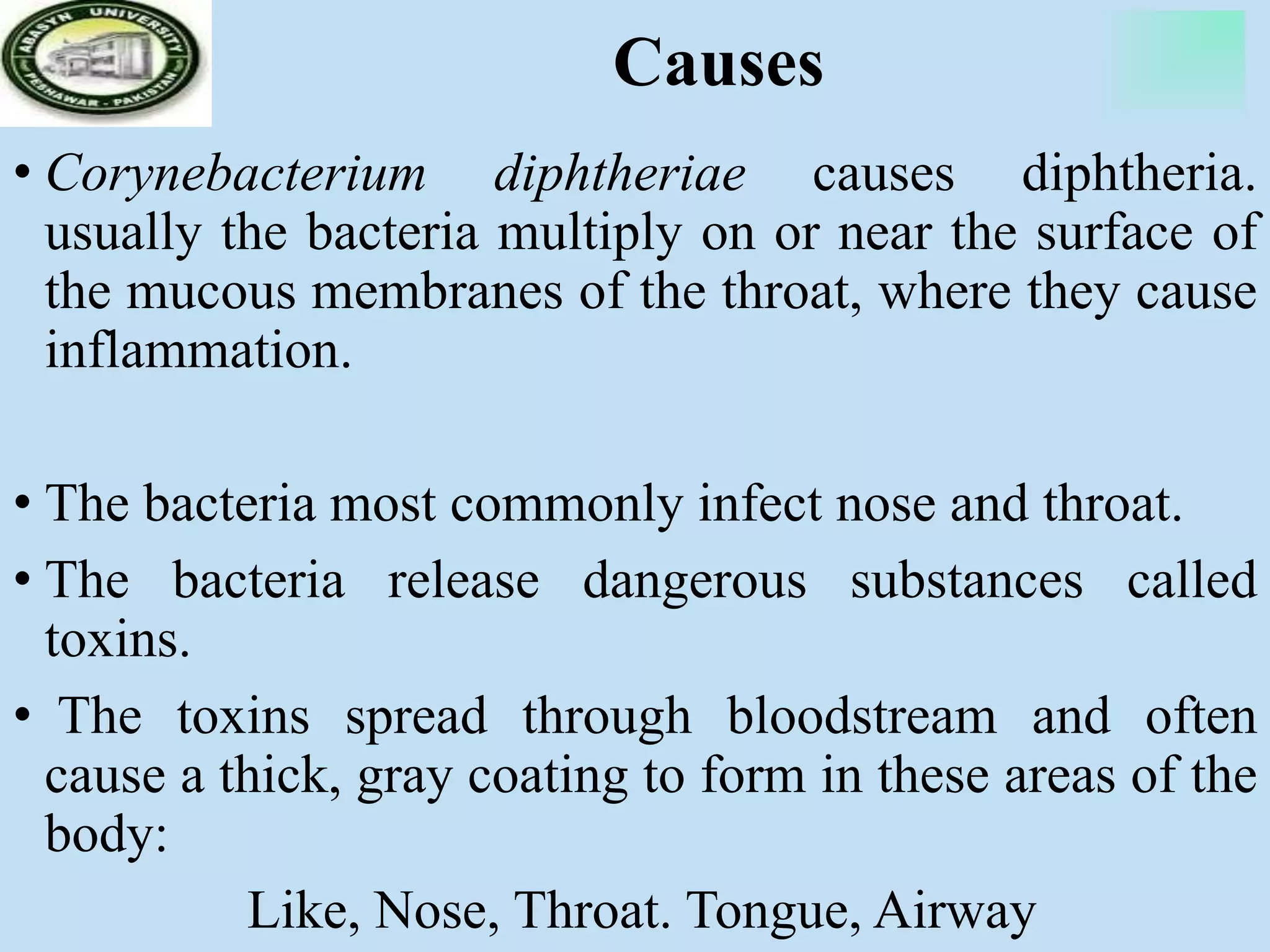 Causes
• Corynebacterium diphtheriae causes diphtheria.
usually the bacteria multiply on or near the surface of
the mucous membranes of the throat, where they cause
inflammation.
• The bacteria most commonly infect nose and throat.
• The bacteria release dangerous substances called
toxins.
• The toxins spread through bloodstream and often
cause a thick, gray coating to form in these areas of the
body:
Like, Nose, Throat. Tongue, Airway
 