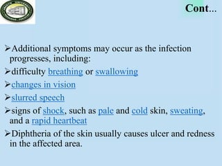 Cont…
Additional symptoms may occur as the infection
progresses, including:
difficulty breathing or swallowing
changes in vision
slurred speech
signs of shock, such as pale and cold skin, sweating,
and a rapid heartbeat
Diphtheria of the skin usually causes ulcer and redness
in the affected area.
 