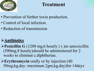 Treatment
• Prevention of further toxin production.
• Control of local infection.
• Reduction of transmission
Antibiotics
Penicillin G (1200 mg,6 hourly i.v.)or amoxicillin
(500mg,8 hourly)should be administered for 2
weeks to eliminat c.diphtheriae.
Erythromycin orally or by injection (40
50mg,kg,day: maximum 2gm,kg,day)for 14days
 