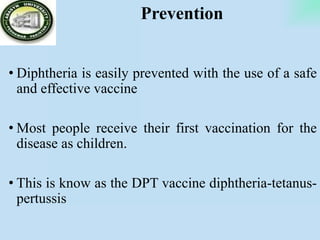 Prevention
• Diphtheria is easily prevented with the use of a safe
and effective vaccine
• Most people receive their first vaccination for the
disease as children.
• This is know as the DPT vaccine diphtheria-tetanus-
pertussis
 