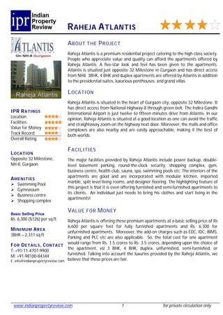 R AHEJA A TLANTIS
                               A BOUT THE P R OJECT
                               Raheja Atlantis is a premium residential project catering to the high class society.
                               People who appreciate value and quality can afford the apartments offered by
                               Raheja Atlantis. A five-star look and feel has been given to the apartments.
                               Atlantis is situated just opposite 32 Milestone in Gurgaon and has direct access
                               from NH8. 3BHK, 4 BHK and duplex apartments are offered by Atlantis in addition
                               to the presidential suites, luxurious penthouses, and grand villas.

                               L OCATI ON
                               Raheja Atlantis is situated in the heart of Gurgaon city, opposite 32 Milestone. It
                               has direct access from National Highway-8 through green belt. The Indira Gandhi
IPR R ATINGS                   International Airport is just twelve to fifteen minutes drive from Atlantis. In our
Location                       opinion, Raheja Atlantis is situated at a good location as one can avoid the traffic
Facilities                     and straightaway zoom on the highway next door. Moreover, the malls and office
Value for Money                complexes are also nearby and are easily approachable, making it the best of
Track Record                   both worlds.
Overall Rating

                               F ACILITIES
L OCATION
Opposite 32 Milestone,         The major facilities provided by Raheja Atlantis include power backup, double-
NH-8, Gurgaon                  level basement parking, round-the-clock security, shopping complex, gym,
                               business centre, health club, sauna, spa, swimming pools etc. The interiors of the
                               apartments are good and are incorporated with modular kitchen, imported
A MENI TIES
                               marble, split level living rooms, and designer flooring. The highlighting feature of
   Swimming Pool
                               this project is that it is even offering furnished and semi-furnished apartments to
   Gymnasium
                               its clients. An individual just needs to bring his clothes and start living in the
   Business centre
                               apartments!
   Shopping complex

Basic Selling Price
                               V ALUE FOR M ONEY
Rs. 6,300 ($126) per sq ft       Raheja Atlantis is offering these premium apartments at a basic selling price of Rs
                                 6,600 per square feet for fully furnished apartments and Rs. 6,300 for
M INIMUM A R EA
                                 unfurnished apartments. Moreover, the add-on charges such as EDC, IDC, IBMS,
3BHK – 2,311 sq ft
                                 Parking and PLC etc are also applicable. So, the total cost for one apartment
F OR D ETAILS , C ONTACT would range from Rs. 1.5 crores to Rs. 3.5 crores, depending upon the choice of
                                 the apartment, viz 3 BHK, 4 BHK, duplex, unfurnished, semi-furnished, or
T: +91-11-4707-9900
                                 furnished. Talking into account the luxuries provided by the Raheja Atlantis, we
M: +91-98100-84344
E: info@indianpropertyreview.com believe that these prices are fair.




 www.indianpropertyreview.com                                 1                      for private circulation only
 