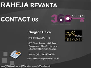 RAHEJA REVANTA
CONTACT US
Gurgaon Office:
360 Realtors Pvt. Ltd.
607 Time Tower | M.G Road
Gurgaon - 122002 | Haryana
Board (+91) (124) 4260360
Mobile (+91) 9891856789
info@360realtors.in | Website: www.360realtors.in
http://www.raheja-revanta.co.in
 