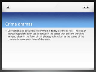 Crime dramas


Corruption and betrayal are common in today’s crime series. There is an
increasing polarisation today between the series that present shocking
images, often in the form of still photographs taken at the scene of the
crime or in reconstructions of the event.

 