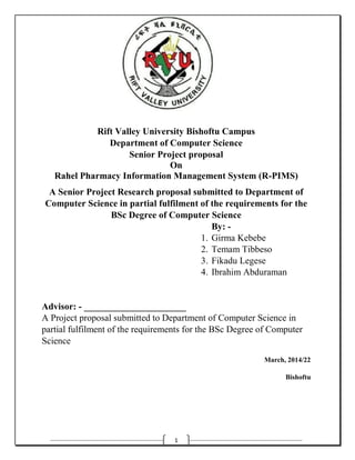 1
Rift Valley University Bishoftu Campus
Department of Computer Science
Senior Project proposal
On
Rahel Pharmacy Information Management System (R-PIMS)
A Senior Project Research proposal submitted to Department of
Computer Science in partial fulfilment of the requirements for the
BSc Degree of Computer Science
By: -
1. Girma Kebebe
2. Temam Tibbeso
3. Fikadu Legese
4. Ibrahim Abduraman
Advisor: - ______________________
A Project proposal submitted to Department of Computer Science in
partial fulfilment of the requirements for the BSc Degree of Computer
Science
March, 2014/22
Bishoftu
 