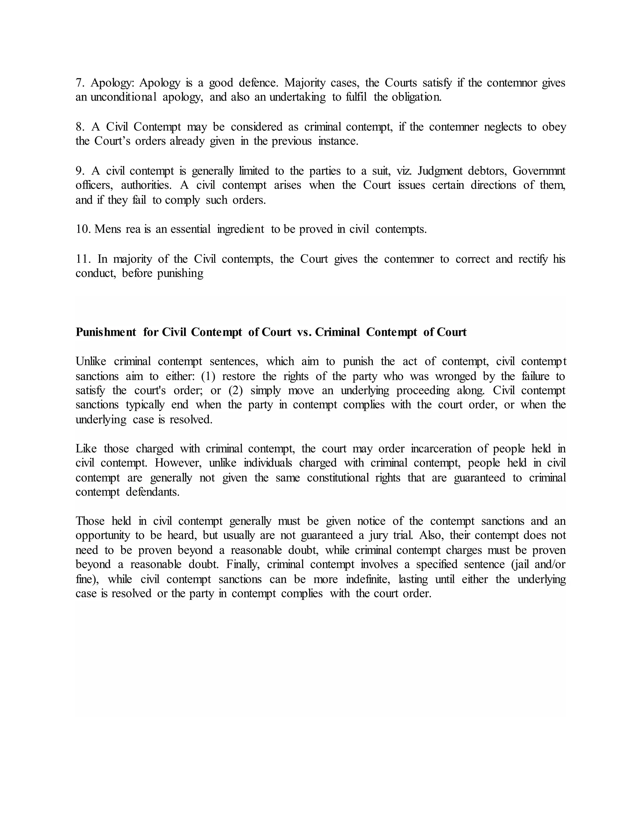 7. Apology: Apology is a good defence. Majority cases, the Courts satisfy if the contemnor gives
an unconditional apology, and also an undertaking to fulfil the obligation.
8. A Civil Contempt may be considered as criminal contempt, if the contemner neglects to obey
the Court’s orders already given in the previous instance.
9. A civil contempt is generally limited to the parties to a suit, viz. Judgment debtors, Governmnt
officers, authorities. A civil contempt arises when the Court issues certain directions of them,
and if they fail to comply such orders.
10. Mens rea is an essential ingredient to be proved in civil contempts.
11. In majority of the Civil contempts, the Court gives the contemner to correct and rectify his
conduct, before punishing
Punishment for Civil Contempt of Court vs. Criminal Contempt of Court
Unlike criminal contempt sentences, which aim to punish the act of contempt, civil contempt
sanctions aim to either: (1) restore the rights of the party who was wronged by the failure to
satisfy the court's order; or (2) simply move an underlying proceeding along. Civil contempt
sanctions typically end when the party in contempt complies with the court order, or when the
underlying case is resolved.
Like those charged with criminal contempt, the court may order incarceration of people held in
civil contempt. However, unlike individuals charged with criminal contempt, people held in civil
contempt are generally not given the same constitutional rights that are guaranteed to criminal
contempt defendants.
Those held in civil contempt generally must be given notice of the contempt sanctions and an
opportunity to be heard, but usually are not guaranteed a jury trial. Also, their contempt does not
need to be proven beyond a reasonable doubt, while criminal contempt charges must be proven
beyond a reasonable doubt. Finally, criminal contempt involves a specified sentence (jail and/or
fine), while civil contempt sanctions can be more indefinite, lasting until either the underlying
case is resolved or the party in contempt complies with the court order.
 