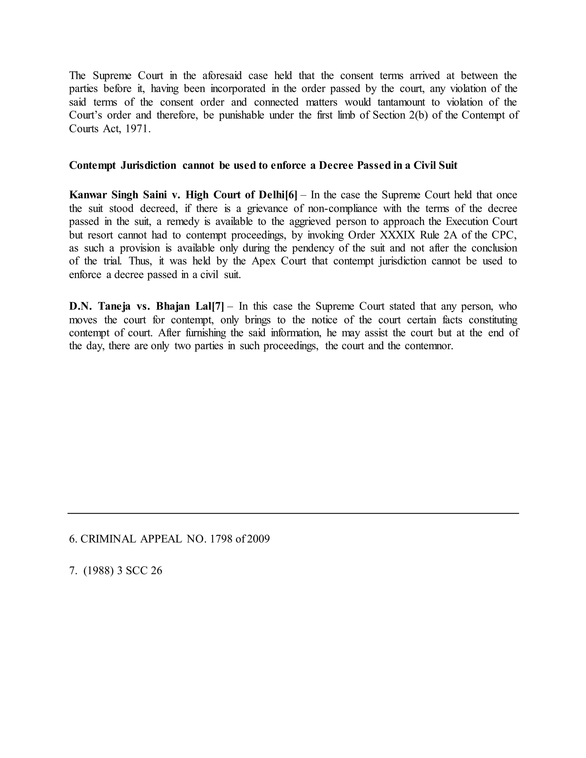 The Supreme Court in the aforesaid case held that the consent terms arrived at between the
parties before it, having been incorporated in the order passed by the court, any violation of the
said terms of the consent order and connected matters would tantamount to violation of the
Court’s order and therefore, be punishable under the first limb of Section 2(b) of the Contempt of
Courts Act, 1971.
Contempt Jurisdiction cannot be used to enforce a Decree Passed in a Civil Suit
Kanwar Singh Saini v. High Court of Delhi[6] – In the case the Supreme Court held that once
the suit stood decreed, if there is a grievance of non-compliance with the terms of the decree
passed in the suit, a remedy is available to the aggrieved person to approach the Execution Court
but resort cannot had to contempt proceedings, by invoking Order XXXIX Rule 2A of the CPC,
as such a provision is available only during the pendency of the suit and not after the conclusion
of the trial. Thus, it was held by the Apex Court that contempt jurisdiction cannot be used to
enforce a decree passed in a civil suit.
D.N. Taneja vs. Bhajan Lal[7] – In this case the Supreme Court stated that any person, who
moves the court for contempt, only brings to the notice of the court certain facts constituting
contempt of court. After furnishing the said information, he may assist the court but at the end of
the day, there are only two parties in such proceedings, the court and the contemnor.
6. CRIMINAL APPEAL NO. 1798 of 2009
7. (1988) 3 SCC 26
 