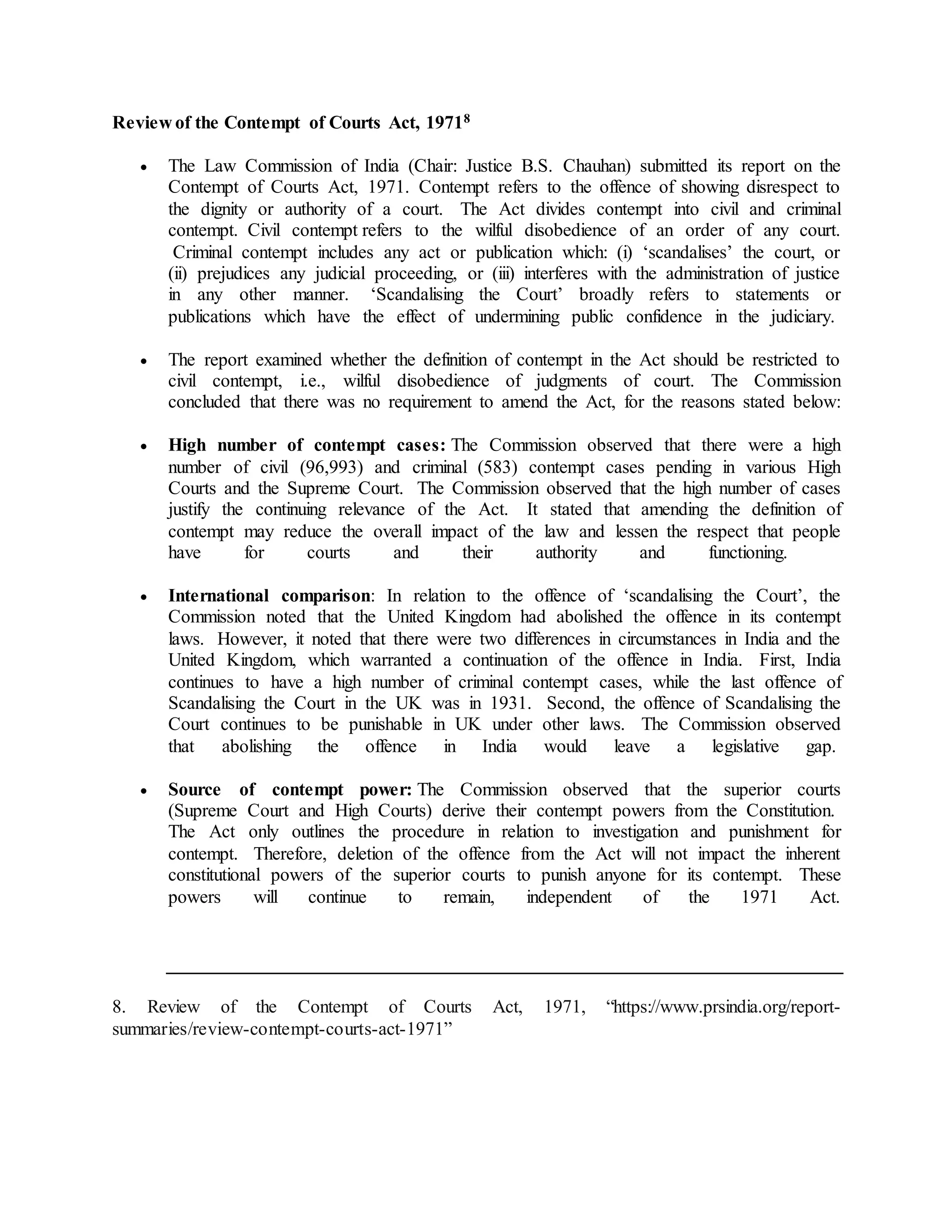 Review of the Contempt of Courts Act, 19718
 The Law Commission of India (Chair: Justice B.S. Chauhan) submitted its report on the
Contempt of Courts Act, 1971. Contempt refers to the offence of showing disrespect to
the dignity or authority of a court. The Act divides contempt into civil and criminal
contempt. Civil contempt refers to the wilful disobedience of an order of any court.
Criminal contempt includes any act or publication which: (i) ‘scandalises’ the court, or
(ii) prejudices any judicial proceeding, or (iii) interferes with the administration of justice
in any other manner. ‘Scandalising the Court’ broadly refers to statements or
publications which have the effect of undermining public confidence in the judiciary.
 The report examined whether the definition of contempt in the Act should be restricted to
civil contempt, i.e., wilful disobedience of judgments of court. The Commission
concluded that there was no requirement to amend the Act, for the reasons stated below:
 High number of contempt cases: The Commission observed that there were a high
number of civil (96,993) and criminal (583) contempt cases pending in various High
Courts and the Supreme Court. The Commission observed that the high number of cases
justify the continuing relevance of the Act. It stated that amending the definition of
contempt may reduce the overall impact of the law and lessen the respect that people
have for courts and their authority and functioning.
 International comparison: In relation to the offence of ‘scandalising the Court’, the
Commission noted that the United Kingdom had abolished the offence in its contempt
laws. However, it noted that there were two differences in circumstances in India and the
United Kingdom, which warranted a continuation of the offence in India. First, India
continues to have a high number of criminal contempt cases, while the last offence of
Scandalising the Court in the UK was in 1931. Second, the offence of Scandalising the
Court continues to be punishable in UK under other laws. The Commission observed
that abolishing the offence in India would leave a legislative gap.
 Source of contempt power: The Commission observed that the superior courts
(Supreme Court and High Courts) derive their contempt powers from the Constitution.
The Act only outlines the procedure in relation to investigation and punishment for
contempt. Therefore, deletion of the offence from the Act will not impact the inherent
constitutional powers of the superior courts to punish anyone for its contempt. These
powers will continue to remain, independent of the 1971 Act.
8. Review of the Contempt of Courts Act, 1971, “https://www.prsindia.org/report-
summaries/review-contempt-courts-act-1971”
 