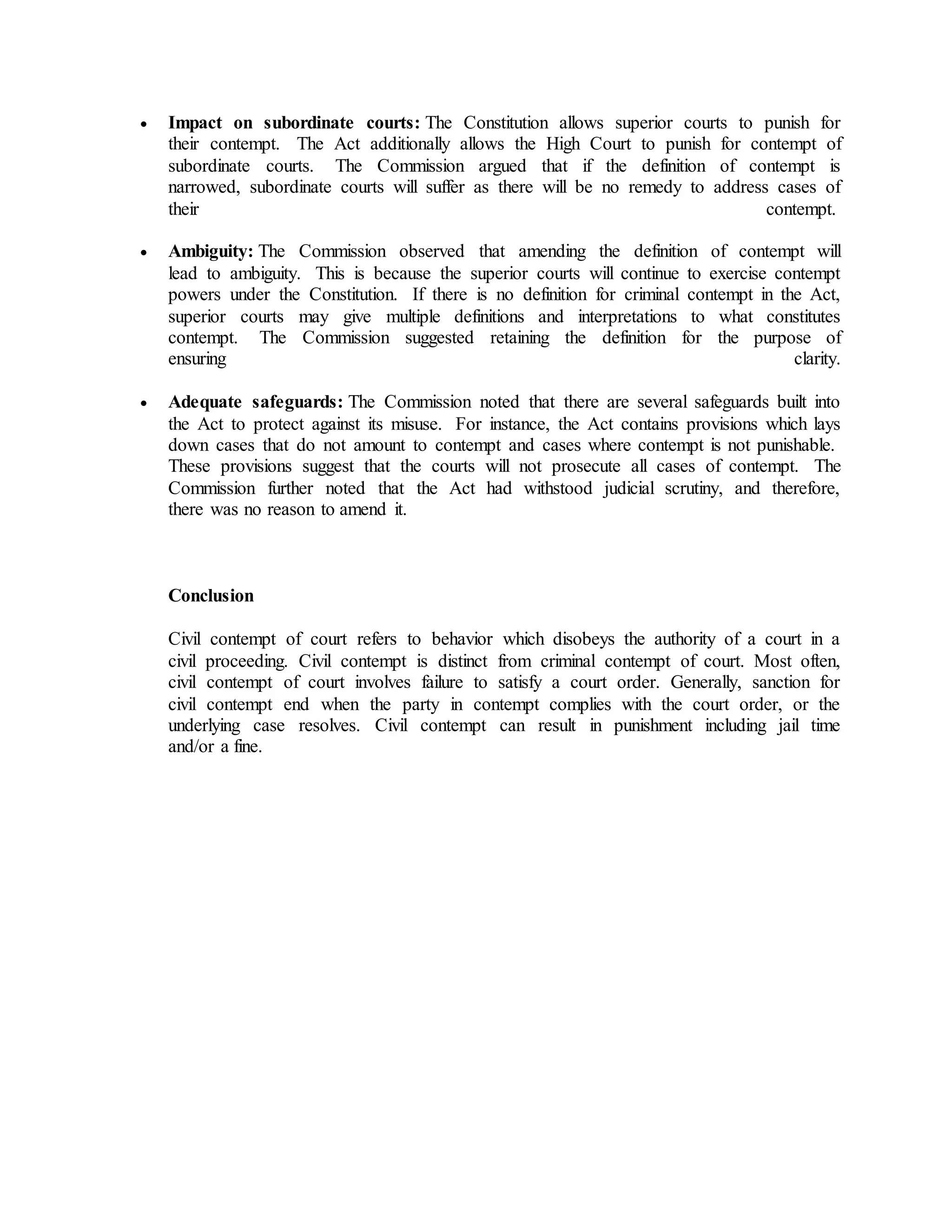  Impact on subordinate courts: The Constitution allows superior courts to punish for
their contempt. The Act additionally allows the High Court to punish for contempt of
subordinate courts. The Commission argued that if the definition of contempt is
narrowed, subordinate courts will suffer as there will be no remedy to address cases of
their contempt.
 Ambiguity: The Commission observed that amending the definition of contempt will
lead to ambiguity. This is because the superior courts will continue to exercise contempt
powers under the Constitution. If there is no definition for criminal contempt in the Act,
superior courts may give multiple definitions and interpretations to what constitutes
contempt. The Commission suggested retaining the definition for the purpose of
ensuring clarity.
 Adequate safeguards: The Commission noted that there are several safeguards built into
the Act to protect against its misuse. For instance, the Act contains provisions which lays
down cases that do not amount to contempt and cases where contempt is not punishable.
These provisions suggest that the courts will not prosecute all cases of contempt. The
Commission further noted that the Act had withstood judicial scrutiny, and therefore,
there was no reason to amend it.
Conclusion
Civil contempt of court refers to behavior which disobeys the authority of a court in a
civil proceeding. Civil contempt is distinct from criminal contempt of court. Most often,
civil contempt of court involves failure to satisfy a court order. Generally, sanction for
civil contempt end when the party in contempt complies with the court order, or the
underlying case resolves. Civil contempt can result in punishment including jail time
and/or a fine.
 