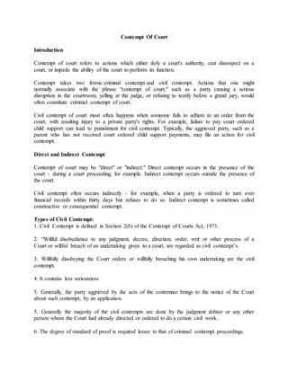 Contempt Of Court
Introduction
Contempt of court refers to actions which either defy a court's authority, cast disrespect on a
court, or impede the ability of the court to perform its function.
Contempt takes two forms: criminal contempt and civil contempt. Actions that one might
normally associate with the phrase "contempt of court," such as a party causing a serious
disruption in the courtroom, yelling at the judge, or refusing to testify before a grand jury, would
often constitute criminal contempt of court.
Civil contempt of court most often happens when someone fails to adhere to an order from the
court, with resulting injury to a private party's rights. For example, failure to pay court ordered
child support can lead to punishment for civil contempt. Typically, the aggrieved party, such as a
parent who has not received court ordered child support payments, may file an action for civil
contempt.
Direct and Indirect Contempt
Contempt of court may be "direct" or "indirect." Direct contempt occurs in the presence of the
court - during a court proceeding, for example. Indirect contempt occurs outside the presence of
the court.
Civil contempt often occurs indirectly - for example, when a party is ordered to turn over
financial records within thirty days but refuses to do so. Indirect contempt is sometimes called
constructive or consequential contempt.
Types of Civil Contempt:
1. Civil Contempt is defined in Section 2(b) of the Contempt of Courts Act, 1971.
2. “Willful disobedience to any judgment, decree, direction, order, writ or other process of a
Court or willful breach of an undertaking given to a court, are regarded as civil contempt’s.
3. Willfully disobeying the Court orders or willfully breaching his own undertaking are the civil
contempt.
4. It contains less seriousness
5. Generally, the party aggrieved by the acts of the contemner brings to the notice of the Court
about such contempt, by an application.
5. Generally the majority of the civil contempts are done by the judgment debtor or any other
person whom the Court had already directed or ordered to do a certain civil work.
6. The degree of standard of proof is required lesser to that of criminal contempt proceedings.
 