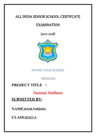 ALL INDIA SENIOR SCHOOL CERTIFCATE
EXAMINATION
(2017-2018)
DIVINE CHILD SCHOOL
MEHSANA
PROJECT TITLE :
Fractional Distillation
SUBMITTED BY:
NAME:RAHILPARSANA
CLASS:XIISCI.A
 