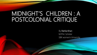 MIDNIGHT’S CHILDREN : A
POSTCOLONIAL CRITIQUE
By Rahila Khan
M.Phil. Scholar
SBK women’s University
 