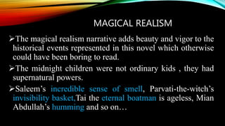 MAGICAL REALISM
The magical realism narrative adds beauty and vigor to the
historical events represented in this novel which otherwise
could have been boring to read.
The midnight children were not ordinary kids , they had
supernatural powers.
Saleem’s incredible sense of smell, Parvati-the-witch’s
invisibility basket,Tai the eternal boatman is ageless, Mian
Abdullah’s humming and so on…
 