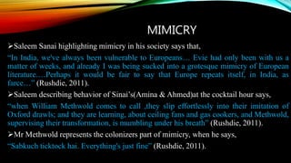 MIMICRY
Saleem Sanai highlighting mimicry in his society says that,
“In India, we've always been vulnerable to Europeans… Evie had only been with us a
matter of weeks, and already I was being sucked into a grotesque mimicry of European
literature.…Perhaps it would be fair to say that Europe repeats itself, in India, as
farce…” (Rushdie, 2011).
Saleem describing behavior of Sinai’s(Amina & Ahmed)at the cocktail hour says,
“when William Methwold comes to call ,they slip effortlessly into their imitation of
Oxford drawls; and they are learning, about ceiling fans and gas cookers, and Methwold,
supervising their transformation, is mumbling under his breath” (Rushdie, 2011).
Mr Methwold represents the colonizers part of mimicry, when he says,
“Sabkuch ticktock hai. Everything's just fine” (Rushdie, 2011).
 