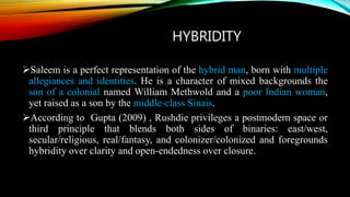 HYBRIDITY
Saleem is a perfect representation of the hybrid man, born with multiple
allegiances and identities. He is a character of mixed backgrounds the
son of a colonial named William Methwold and a poor Indian woman,
yet raised as a son by the middle-class Sinais.
According to Gupta (2009) , Rushdie privileges a postmodern space or
third principle that blends both sides of binaries: east/west,
secular/religious, real/fantasy, and colonizer/colonized and foregrounds
hybridity over clarity and open-endedness over closure.
 