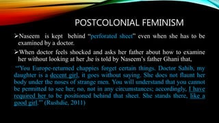 POSTCOLONIAL FEMINISM
Naseem is kept behind “perforated sheet” even when she has to be
examined by a doctor.
When doctor feels shocked and asks her father about how to examine
her without looking at her ,he is told by Naseem’s father Ghani that,
“'You Europe-returned chappies forget certain things. Doctor Sahib, my
daughter is a decent girl, it goes without saying. She does not flaunt her
body under the noses of strange men. You will understand that you cannot
be permitted to see her, no, not in any circumstances; accordingly, I have
required her to be positioned behind that sheet. She stands there, like a
good girl.'” (Rushdie, 2011)
 