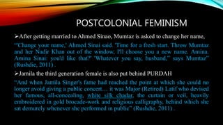 POSTCOLONIAL FEMINISM
After getting married to Ahmed Sinao, Mumtaz is asked to change her name,
“'Change your name,' Ahmed Sinai said. 'Time for a fresh start. Throw Mumtaz
and her Nadir Khan out of the window, I'll choose you a new name. Amina.
Amina Sinai: you'd like that?' 'Whatever you say, husband,” says Mumtaz”
(Rushdie, 2011) .
Jamila the third generation female is also put behind PURDAH
“And when Jamila Singer's fame had reached the point at which she could no
longer avoid giving a public concert… it was Major (Retired) Latif who devised
her famous, all-concealing, white silk chadar, the curtain or veil, heavily
embroidered in gold brocade-work and religious calligraphy, behind which she
sat demurely whenever she performed in public” (Rushdie, 2011) .
 