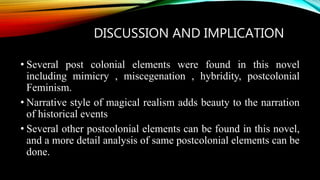 DISCUSSION AND IMPLICATION
• Several post colonial elements were found in this novel
including mimicry , miscegenation , hybridity, postcolonial
Feminism.
• Narrative style of magical realism adds beauty to the narration
of historical events
• Several other postcolonial elements can be found in this novel,
and a more detail analysis of same postcolonial elements can be
done.
 