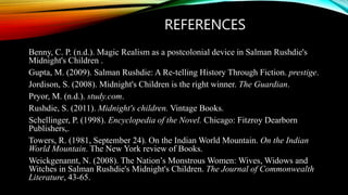 REFERENCES
Benny, C. P. (n.d.). Magic Realism as a postcolonial device in Salman Rushdie's
Midnight's Children .
Gupta, M. (2009). Salman Rushdie: A Re-telling History Through Fiction. prestige.
Jordison, S. (2008). Midnight's Children is the right winner. The Guardian.
Pryor, M. (n.d.). study.com.
Rushdie, S. (2011). Midnight's children. Vintage Books.
Schellinger, P. (1998). Encyclopedia of the Novel. Chicago: Fitzroy Dearborn
Publishers,.
Towers, R. (1981, September 24). On the Indian World Mountain. On the Indian
World Mountain. The New York review of Books.
Weickgenannt, N. (2008). The Nation’s Monstrous Women: Wives, Widows and
Witches in Salman Rushdie's Midnight's Children. The Journal of Commonwealth
Literature, 43-65.
 