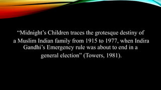 “Midnight’s Children traces the grotesque destiny of
a Muslim Indian family from 1915 to 1977, when Indira
Gandhi’s Emergency rule was about to end in a
general election” (Towers, 1981).
 