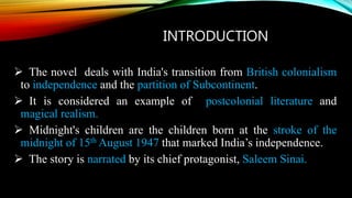 INTRODUCTION
 The novel deals with India's transition from British colonialism
to independence and the partition of Subcontinent.
 It is considered an example of postcolonial literature and
magical realism.
 Midnight's children are the children born at the stroke of the
midnight of 15th August 1947 that marked India’s independence.
 The story is narrated by its chief protagonist, Saleem Sinai.
 