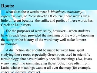 Roots:
what does these words mean? biosphere, astronomy,
superstructure, or deconstruct? Of course, these words are a
little different because, the suffix and prefix of these words has
Greek or Latin roots.
For the purposes of word study, however—when students
have already been provided the meaning of the word—knowing
the story or the history of the word may well make it more
memorable.
A distinction also should be made between time spent
studying those roots, especially Greek roots used in scientific
terminology, that have relatively specific meanings (bio, hemo,
meter), and time spent studying those roots, more often from
Latin, whose meanings wander all over the map (for example,
 