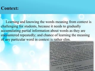 Context:
Learning and knowing the words meaning from context is
challenging for students, because it needs to gradually
accumulating partial information about words as they are
encountered repeatedly; and chance of learning the meaning
of any particular word in context is rather slim.
 