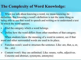 The Complexity of Word Knowledge:
When we talk about knowing a word, we mean knowing its
definition. But knowing a word’s definition is not the same thing as
being able to use that word in speech and writing or to understand a text
in which the word appears.
 Find the category which a word belongs
 Define how the word differs from other members of that category.
When students know the meaning of a word in context, see if that
word and other surrounded words are used in its place.
 Function word ( used to structure the sentence. Like: are, that, a, or,
the…etc)
 Content word ( they are unlimited. Like: nouns, verbs, adjectives.
Concrete and abstract, synonyms, antonyms)
 