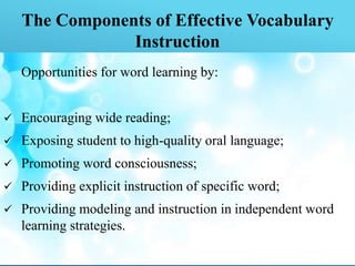 The Components of Effective Vocabulary
Instruction
Opportunities for word learning by:
 Encouraging wide reading;
 Exposing student to high-quality oral language;
 Promoting word consciousness;
 Providing explicit instruction of specific word;
 Providing modeling and instruction in independent word
learning strategies.
 