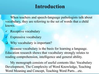 Introduction
When teachers and speech-language pathologists talk about
vocabulary, they are referring to the set of words that a child
knows.
 Receptive vocabulary
 Expressive vocabulary
 Why vocabulary is important?
Because vocabulary is the basis for learning a language.
Education research shows that vocabulary strongly relates to
reading comprehension, intelligence and general ability.
My monograph consists of useful contents like: Vocabulary
Development, The Complexity of Word Knowledge, Teaching
Word Meaning and Concept, Teaching Word Parts…etc.
 