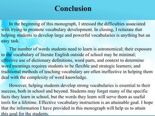 Conclusion
In the beginning of this monograph, I stressed the difficulties associated
with trying to promote vocabulary development. In closing, I reiterate that
helping students to develop large and powerful vocabularies is anything but an
easy task.
The number of words students need to learn is astronomical; their exposure
to the vocabulary of literate English outside of school may be minimal;
effective use of dictionary definitions, word parts, and context to determine
word meanings requires students to be flexible and strategic learners; and
traditional methods of teaching vocabulary are often ineffective in helping them
deal with the complexity of word knowledge.
However, helping students develop strong vocabularies is essential to their
success, both in school and beyond. Students may forget many of the specific
facts they learn in school, but the words they learn will serve them as useful
tools for a lifetime. Effective vocabulary instruction is an attainable goal. I hope
that the information I have provided in this monograph will help us to attain
this goal for the students.
 