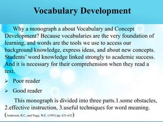 Vocabulary Development
Why a monograph a about Vocabulary and Concept
Development? Because vocabularies are the very foundation of
learning, and words are the tools we use to access our
background knowledge, express ideas, and about new concepts.
Students’ word knowledge linked strongly to academic success.
And it is necessary for their comprehension when they read a
text.
 Poor reader
 Good reader
This monograph is divided into three parts.1.some obstacles,
2.effective instruction, 3.useful techniques for word meaning.
(Anderson, R.C, and Nagy, W.E. (1991) pp. 631-632)
 
