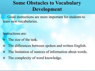 Some Obstacles to Vocabulary
Development
Good instructions are more important for students to
learn new vocabularies.
Instructions are:
 The size of the task.
 The differences between spoken and written English.
 The limitation of sources of information about words.
 The complexity of word knowledge.
 