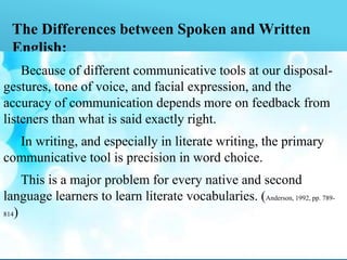 The Differences between Spoken and Written
English:
Because of different communicative tools at our disposal-
gestures, tone of voice, and facial expression, and the
accuracy of communication depends more on feedback from
listeners than what is said exactly right.
In writing, and especially in literate writing, the primary
communicative tool is precision in word choice.
This is a major problem for every native and second
language learners to learn literate vocabularies. (Anderson, 1992, pp. 789-
814)
 