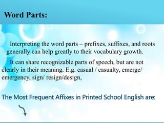 Word Parts:
Interpreting the word parts – prefixes, suffixes, and roots
– generally can help greatly to their vocabulary growth.
It can share recognizable parts of speech, but are not
clearly in their meaning. E.g. casual / casualty, emerge/
emergency, sign/ resign/design,
The Most Frequent Affixes in Printed School English are:
 
