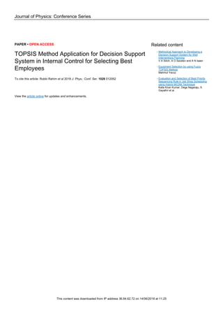 Journal of Physics: Conference Series
PAPER • OPEN ACCESS
TOPSIS Method Application for Decision Support
System in Internal Control for Selecting Best
Employees
To cite this article: Robbi Rahim et al 2018 J. Phys.: Conf. Ser. 1028 012052
View the article online for updates and enhancements.
Related content
Methodical Approach to Developing a
Decision Support System for Well
Interventions Planning
V A Silich, A O Savelev and A N Isaev
-
Equipment Selection by using Fuzzy
TOPSIS Method
Mahmut Yavuz
-
Evaluation and Selection of Best Priority
Sequencing Rule in Job Shop Scheduling
using Hybrid MCDM Technique
Kalla Kiran Kumar, Dega Nagaraju, S
Gayathri et al.
-
This content was downloaded from IP address 36.84.62.72 on 14/06/2018 at 11:25
 