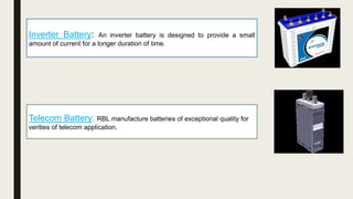 Inverter Battery: An inverter battery is designed to provide a small
amount of current for a longer duration of time.
Telecom Battery: RBL manufacture batteries of exceptional quality for
verities of telecom application.
 