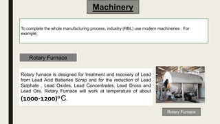 Machinery
To complete the whole manufacturing process, industry (RBL) use modern machineries . For
example;
Rotary Furnace
Rotary Furnace
Rotary furnace is designed for treatment and recovery of Lead
from Lead Acid Batteries Scrap and for the reduction of Lead
Sulphate , Lead Oxides, Lead Concentrates, Lead Dross and
Lead Ore. Rotary Furnace will work at temperature of about
(1000-1200)0 C.
 
