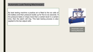 Automatic LeakTesting Machine(air)
By leak testing machine a positive air is fitted to the six cells of
the battery and then pressure builds up for five to six seconds. If
the pressure leaks or drops more than a certain level in a certain
time, then the alarm will ring. This leak testing process is also
applied to the two adjust cells.
Automatic Leak
testing Machine
 