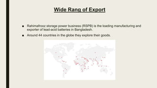 Wide Rang of Export
■ Rahimafrooz storage power business (RSPB) is the loading manufacturing and
exporter of lead-acid batteries in Bangladesh.
■ Around 44 countries in the globe they explore their goods.
 