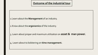 Outcome of the industrial tour
1.Learn about the Management of an industry.
2.Know about the ergonomics of the industry.
3. Learn about proper and maximum utilization on asset & man power.
4. Learn about to bolstering on time management.
 