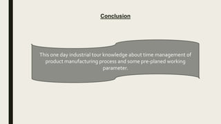 Conclusion
This one day industrial tour knowledge about time management of
product manufacturing process and some pre-planed working
parameter.
 