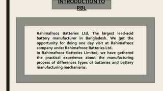 INTRODUCTIONTO
RBL
Rahimafrooz Batteries Ltd. The largest lead-acid
battery manufacturer in Bangladesh. We got the
opportunity for doing one day visit at Rahimafrooz
company under Rahimafrooz Batteries Ltd.
In Rahimafrooz Batteries Limited, we have gathered
the practical experience about the manufacturing
process of differences types of batteries and battery
manufacturing mechanisms.
 