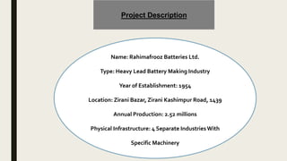 Project Description
Name: Rahimafrooz Batteries Ltd.
Type: Heavy Lead Battery Making Industry
Year of Establishment: 1954
Location: Zirani Bazar, Zirani Kashimpur Road, 1439
Annual Production: 2.52 millions
Physical Infrastructure: 4 Separate IndustriesWith
Specific Machinery
 